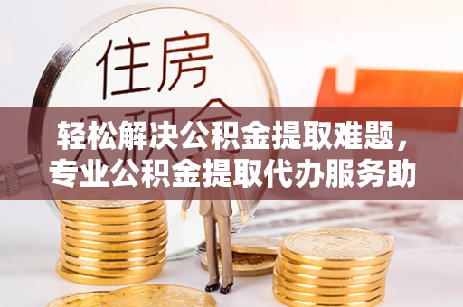 潮阳轻松解决公积金提取难题，专业公积金提取代办服务助您无忧