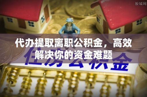 潮阳代办提取离职公积金，高效解决你的资金难题