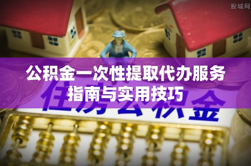 潮阳公积金一次性提取代办服务指南与实用技巧