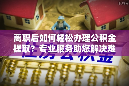 潮阳离职后如何轻松办理公积金提取？专业服务助您解决难题