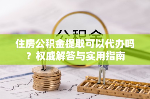 潮阳住房公积金提取可以代办吗？权威解答与实用指南